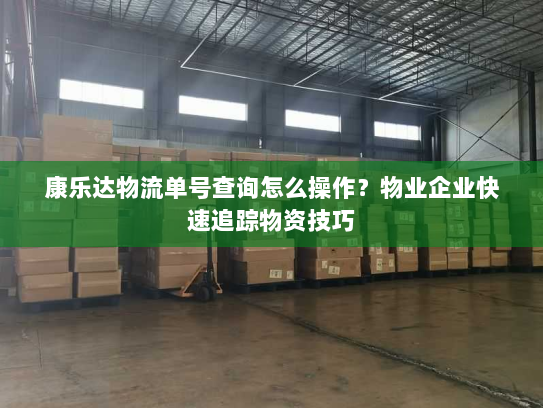 康乐达物流单号查询怎么操作?物业企业快速追踪物资技巧 康乐达物流单号查询怎么操作?物业企业快速追踪物资技巧