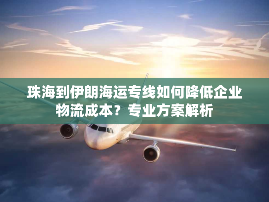 珠海到伊朗海运专线如何降低企业物流成本？专业方案解析