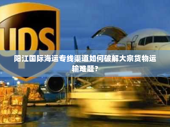 阳江国际海运专线渠道如何破解大宗货物运输难题? 阳江国际海运专线渠道如何破解大宗货物运输难题?