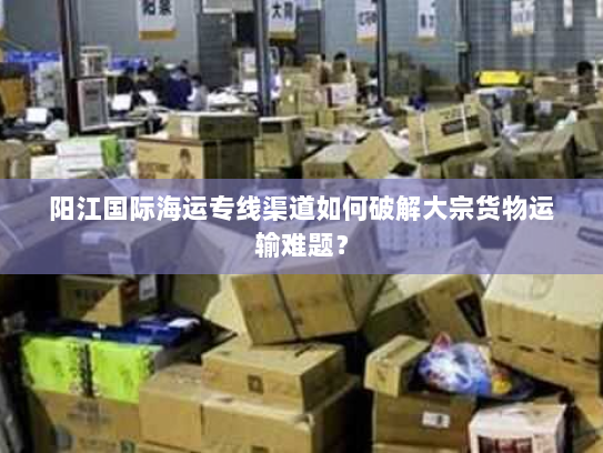 阳江国际海运专线渠道如何破解大宗货物运输难题? 阳江国际海运专线渠道如何破解大宗货物运输难题?