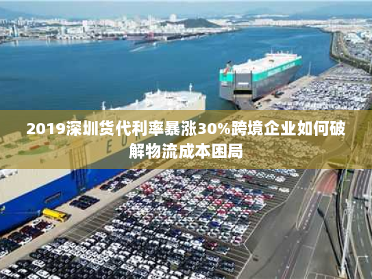 2019深圳货代利率暴涨30%跨境企业如何破解物流成本困局 2019深圳货代利率暴涨30%跨境企业如何破解物流成本困局