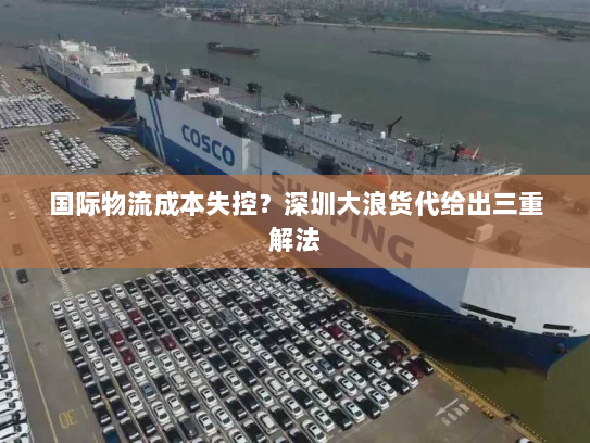 国际物流成本失控?深圳大浪货代给出三重解法 国际物流成本失控?深圳大浪货代给出三重解法