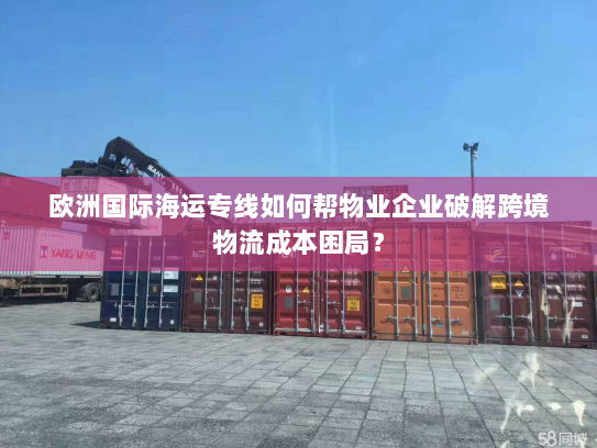 欧洲国际海运专线如何帮物业企业破解跨境物流成本困局? 欧洲国际海运专线如何帮物业企业破解跨境物流成本困局?