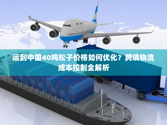 运到中国40吨松子价格如何优化?跨境物流成本控制全解析 运到中国40吨松子价格如何优化?跨境物流成本控制全解析