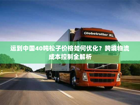 运到中国40吨松子价格如何优化?跨境物流成本控制全解析 运到中国40吨松子价格如何优化?跨境物流成本控制全解析