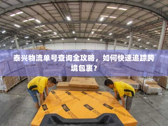 泰兴物流单号查询全攻略,如何快速追踪跨境包裹? 泰兴物流单号查询全攻略,如何快速追踪跨境包裹?