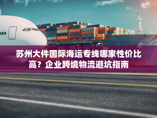 苏州大件国际海运专线哪家性价比高?企业跨境物流避坑指南 苏州大件国际海运专线哪家性价比高?企业跨境物流避坑指南