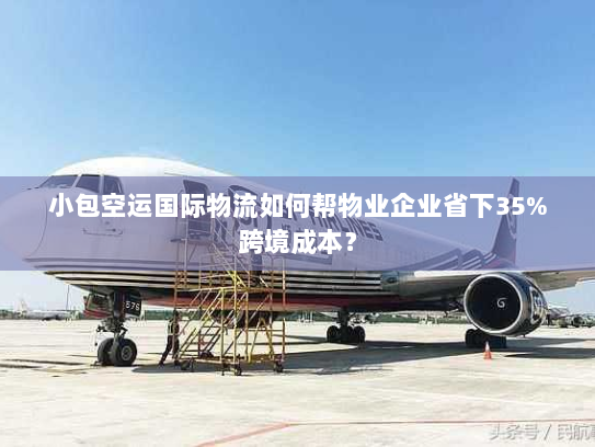 小包空运国际物流如何帮物业企业省下35%跨境成本？