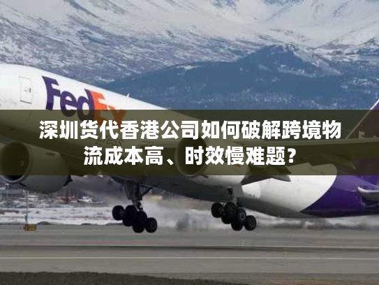 深圳货代香港公司如何破解跨境物流成本高、时效慢难题？