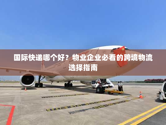 国际快递哪个好?物业企业必看的跨境物流选择指南 国际快递哪个好?物业企业必看的跨境物流选择指南