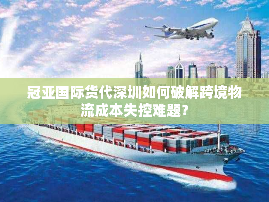 冠亚国际货代深圳如何破解跨境物流成本失控难题？
