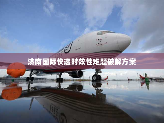 济南国际快递时效性难题破解方案