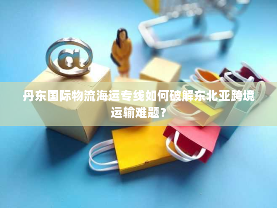 丹东国际物流海运专线如何破解东北亚跨境运输难题? 丹东国际物流海运专线如何破解东北亚跨境运输难题?
