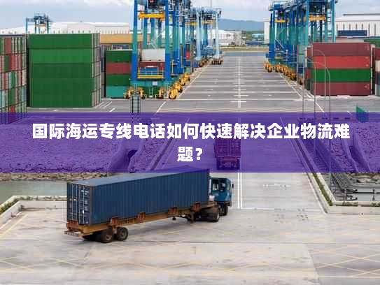 国际海运专线电话如何快速解决企业物流难题？
