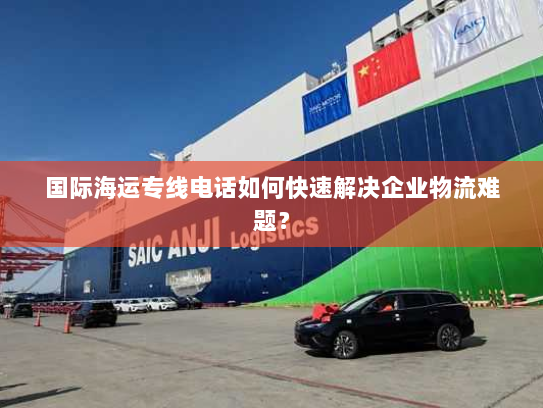 国际海运专线电话如何快速解决企业物流难题？