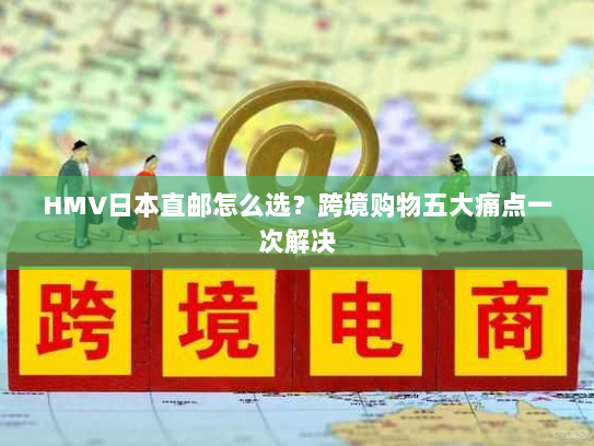 HMV日本直邮怎么选?跨境购物五大痛点一次解决 HMV日本直邮怎么选?跨境购物五大痛点一次解决