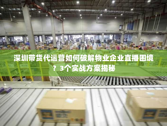 深圳带货代运营如何破解物业企业直播困境？3个实战方案揭秘