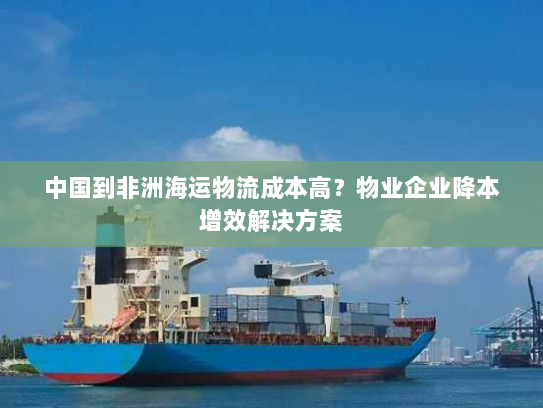 中国到非洲海运物流成本高？物业企业降本增效解决方案