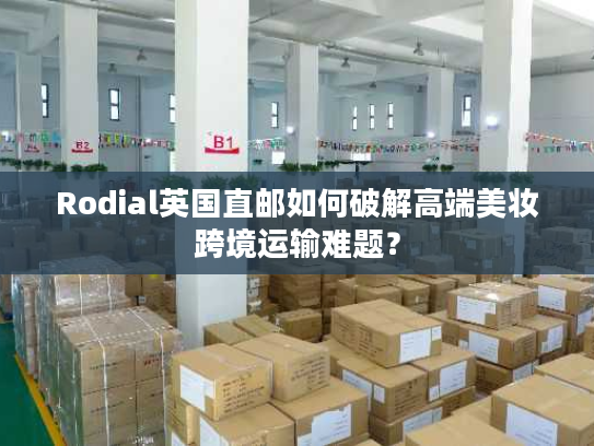 Rodial英国直邮如何破解高端美妆跨境运输难题？
