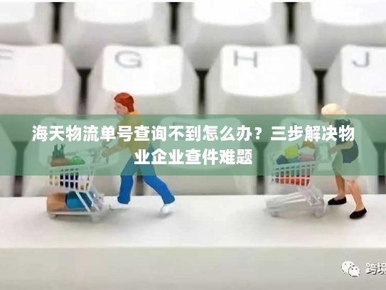 海天物流单号查询不到怎么办?三步解决物业企业查件难题 海天物流单号查询不到怎么办?三步解决物业企业查件难题