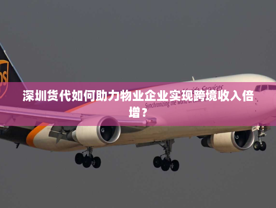 深圳货代如何助力物业企业实现跨境收入倍增? 深圳货代如何助力物业企业实现跨境收入倍增?