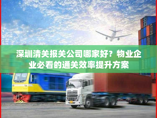 深圳清关报关公司哪家好？物业企业必看的通关效率提升方案