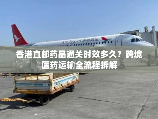 香港直邮药品通关时效多久？跨境医药运输全流程拆解