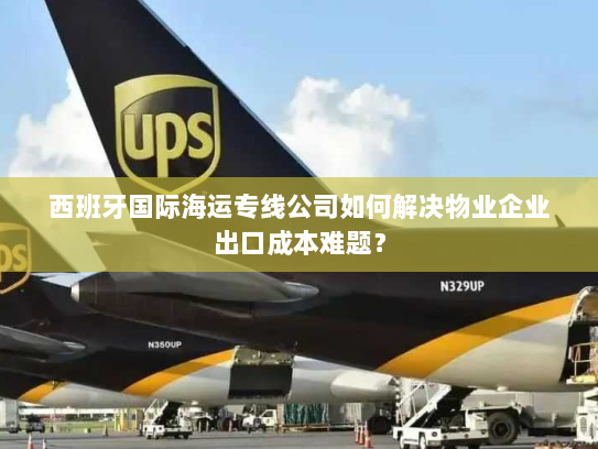 西班牙国际海运专线公司如何解决物业企业出口成本难题? 西班牙国际海运专线公司如何解决物业企业出口成本难题?