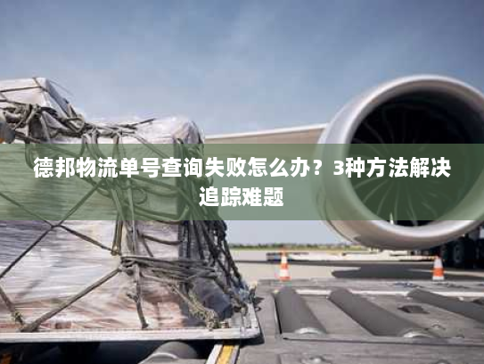 德邦物流单号查询失败怎么办?3种方法解决追踪难题 德邦物流单号查询失败怎么办?3种方法解决追踪难题