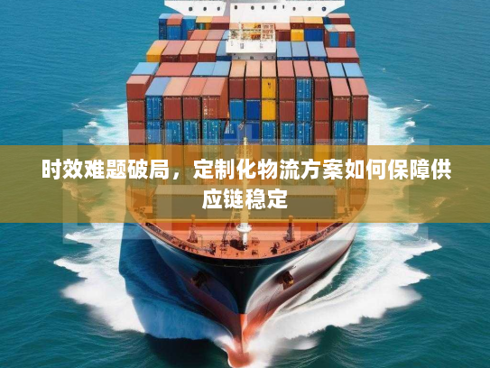 时效难题破局,定制化物流方案如何保障供应链稳定 时效难题破局,定制化物流方案如何保障供应链稳定