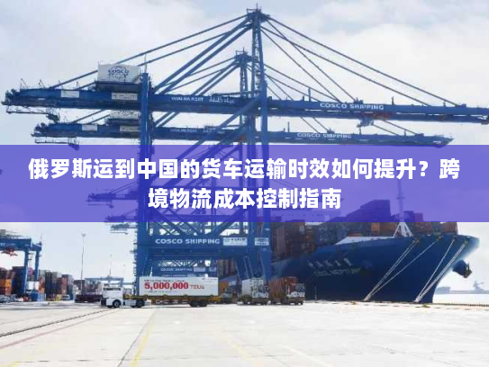 俄罗斯运到中国的货车运输时效如何提升？跨境物流成本控制指南