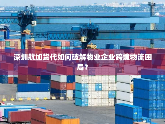 深圳航加货代如何破解物业企业跨境物流困局? 深圳航加货代如何破解物业企业跨境物流困局?