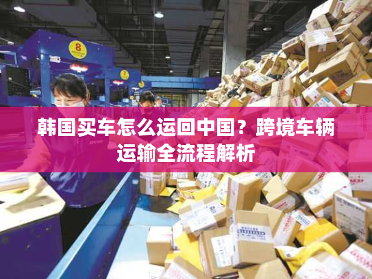 韩国买车怎么运回中国？跨境车辆运输全流程解析
