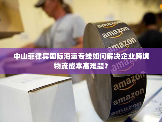 中山菲律宾国际海运专线如何解决企业跨境物流成本高难题? 中山菲律宾国际海运专线如何解决企业跨境物流成本高难题?