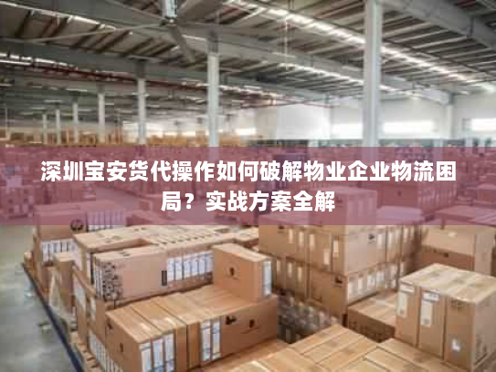 深圳宝安货代操作如何破解物业企业物流困局?实战方案全解 深圳宝安货代操作如何破解物业企业物流困局?实战方案全解