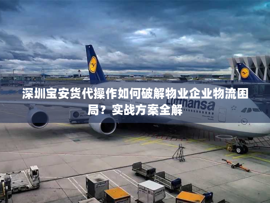 深圳宝安货代操作如何破解物业企业物流困局?实战方案全解 深圳宝安货代操作如何破解物业企业物流困局?实战方案全解