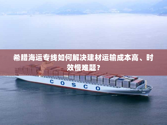 希腊海运专线如何解决建材运输成本高、时效慢难题? 希腊海运专线如何解决建材运输成本高、时效慢难题?