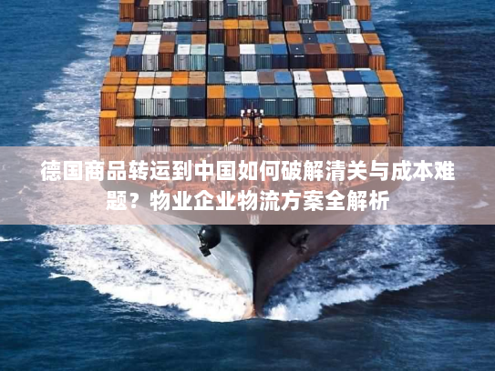 德国商品转运到中国如何破解清关与成本难题？物业企业物流方案全解析