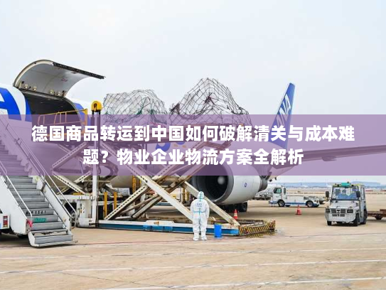 德国商品转运到中国如何破解清关与成本难题？物业企业物流方案全解析