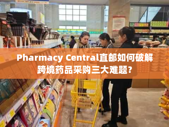 Pharmacy Central直邮如何破解跨境药品采购三大难题？