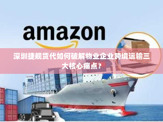 深圳捷舰货代如何破解物业企业跨境运输三大核心痛点？