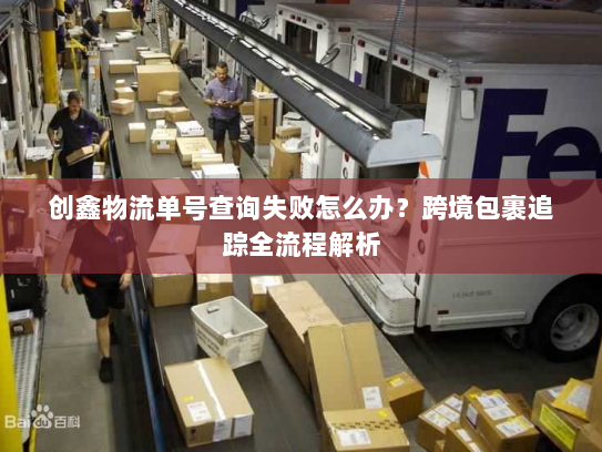 创鑫物流单号查询失败怎么办？跨境包裹追踪全流程解析