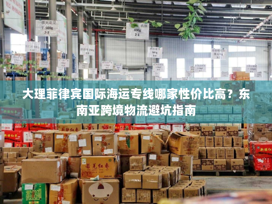 大理菲律宾国际海运专线哪家性价比高?东南亚跨境物流避坑指南 大理菲律宾国际海运专线哪家性价比高?东南亚跨境物流避坑指南