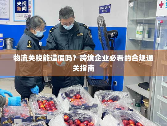 物流关税能造假吗?跨境企业必看的合规通关指南 物流关税能造假吗?跨境企业必看的合规通关指南