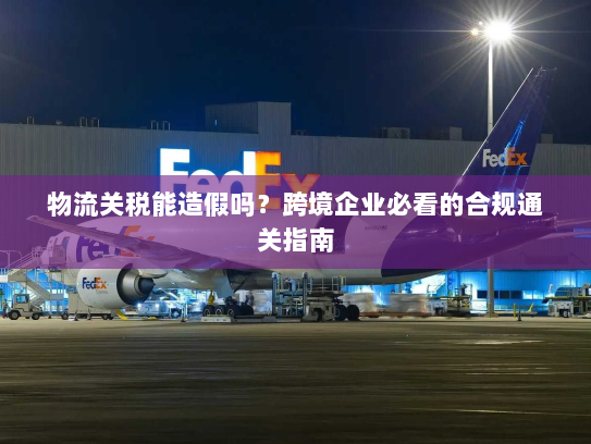 物流关税能造假吗?跨境企业必看的合规通关指南 物流关税能造假吗?跨境企业必看的合规通关指南