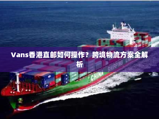 Vans香港直邮如何操作?跨境物流方案全解析 Vans香港直邮如何操作?跨境物流方案全解析