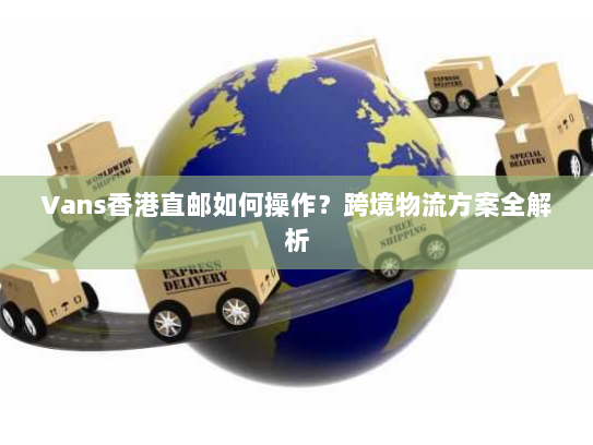 Vans香港直邮如何操作?跨境物流方案全解析 Vans香港直邮如何操作?跨境物流方案全解析
