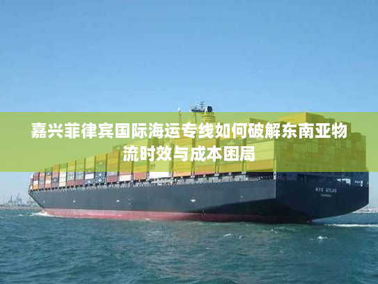 嘉兴菲律宾国际海运专线如何破解东南亚物流时效与成本困局 嘉兴菲律宾国际海运专线如何破解东南亚物流时效与成本困局