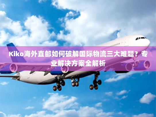 Kiko海外直邮如何破解国际物流三大难题？专业解决方案全解析