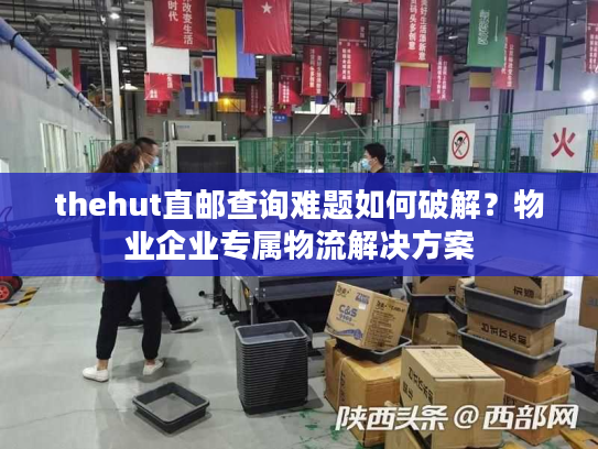 thehut直邮查询难题如何破解？物业企业专属物流解决方案